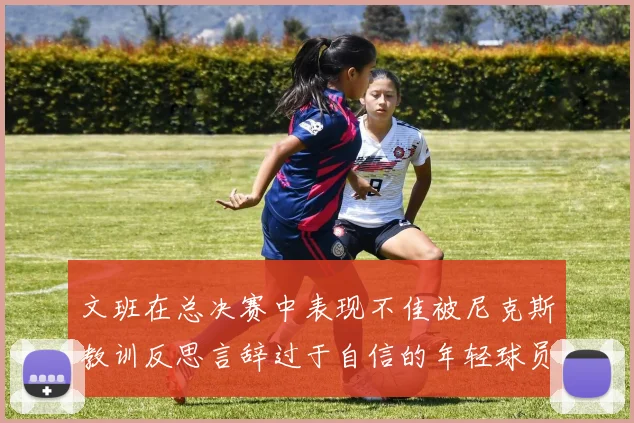 文班在总决赛中表现不佳被尼克斯教训反思言辞过于自信的年轻球员成长之路