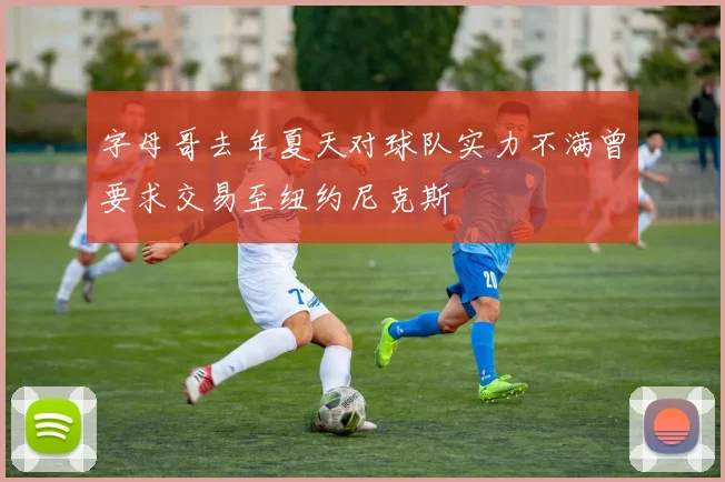 字母哥去年夏天对球队实力不满曾要求交易至纽约尼克斯