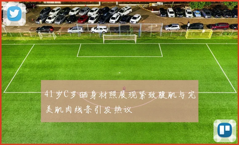 41岁C罗晒身材照展现紧致腹肌与完美肌肉线条引发热议