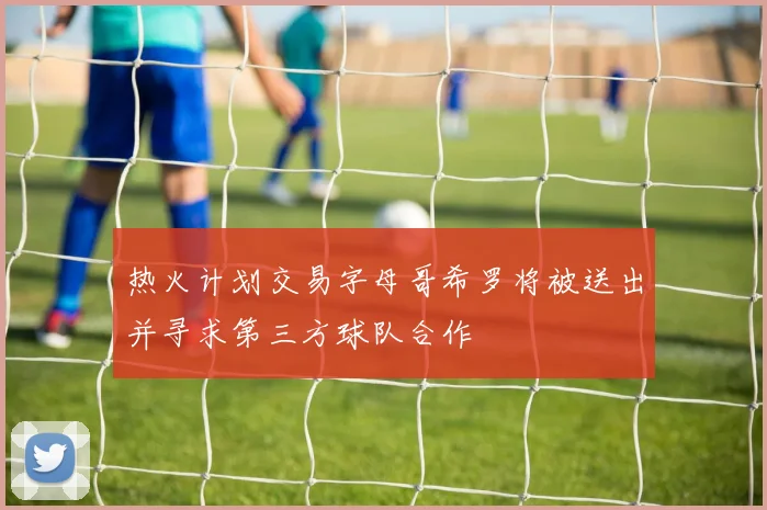 热火计划交易字母哥希罗将被送出并寻求第三方球队合作