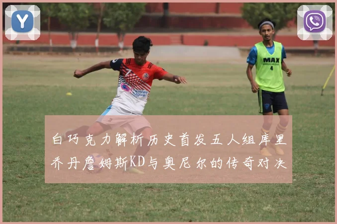 白巧克力解析历史首发五人组库里乔丹詹姆斯KD与奥尼尔的传奇对决与影响