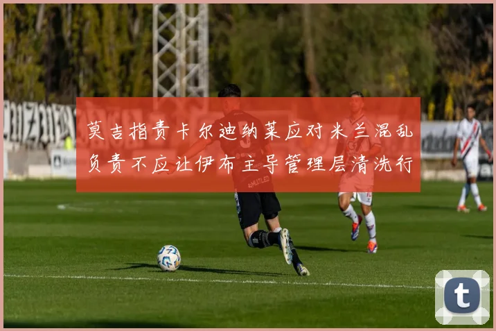 莫吉指责卡尔迪纳莱应对米兰混乱负责不应让伊布主导管理层清洗行动
