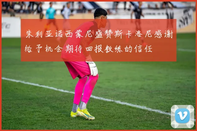 朱利亚诺西蒙尼盛赞斯卡洛尼感谢给予机会期待回报教练的信任
