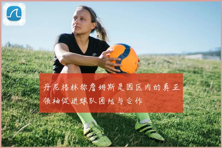 丹尼格林称詹姆斯是园区内的真正领袖促进球队团结与合作