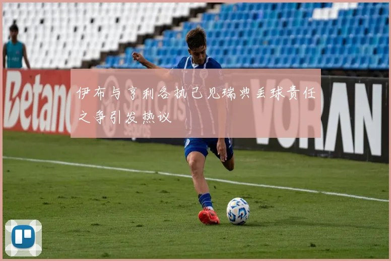 伊布与亨利各执己见瑞典丢球责任之争引发热议